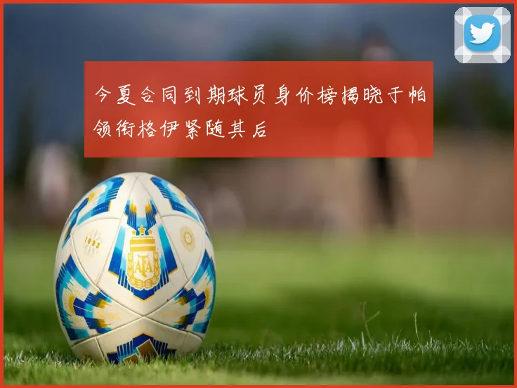 今夏合同到期球员身价榜揭晓于帕领衔格伊紧随其后