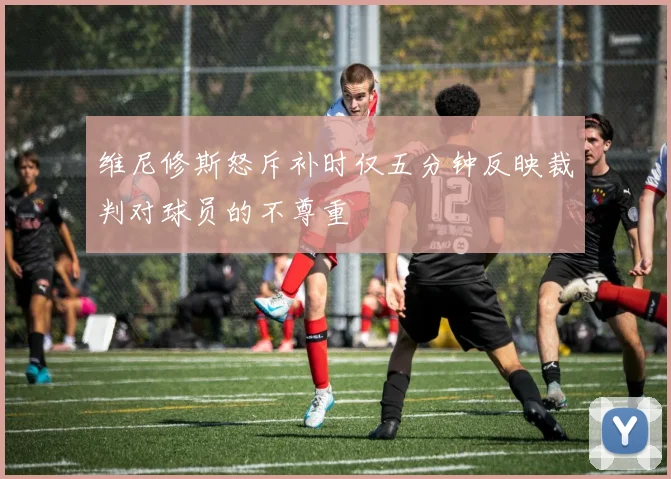 维尼修斯怒斥补时仅五分钟反映裁判对球员的不尊重