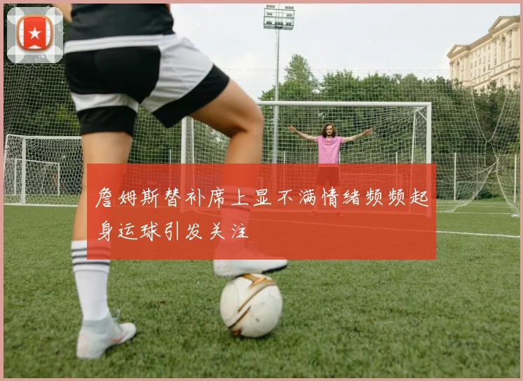 詹姆斯替补席上显不满情绪频频起身运球引发关注
