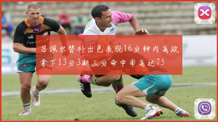 吕佩尔替补出色表现16分钟内高效拿下13分3断三分命中率高达75