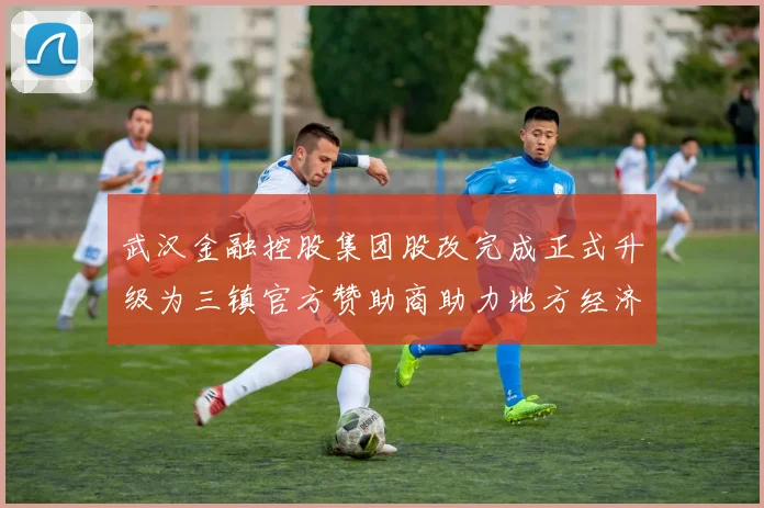 武汉金融控股集团股改完成正式升级为三镇官方赞助商助力地方经济发展
