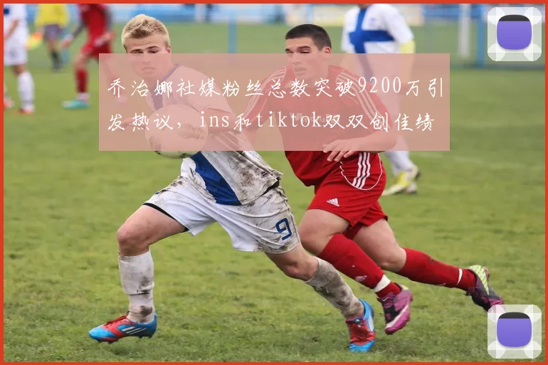 乔治娜社媒粉丝总数突破9200万引发热议，ins和tiktok双双创佳绩