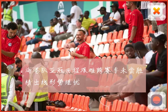 海港队亚冠历程艰难跨赛季未尝胜绩出线形势堪忧