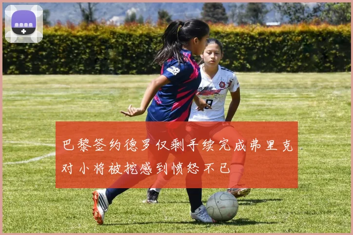 巴黎签约德罗仅剩手续完成弗里克对小将被挖感到愤怒不已