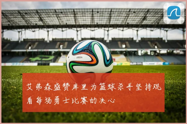 艾弗森盛赞库里为篮球杀手坚持观看每场勇士比赛的决心