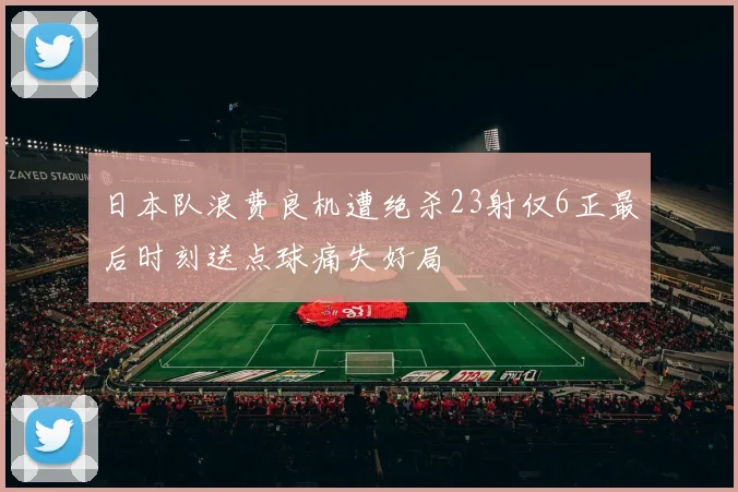 日本队浪费良机遭绝杀23射仅6正最后时刻送点球痛失好局