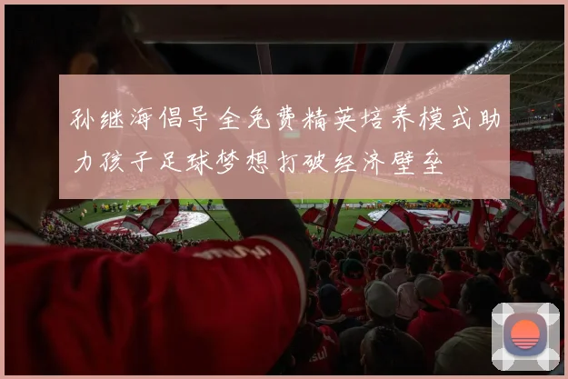 孙继海倡导全免费精英培养模式助力孩子足球梦想打破经济壁垒