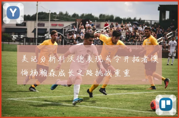 美记分析科沃德表现或令开拓者懊悔杨瀚森成长之路挑战重重
