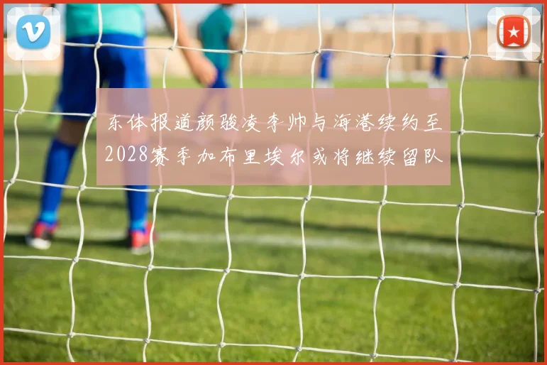 东体报道颜骏凌李帅与海港续约至2028赛季加布里埃尔或将继续留队