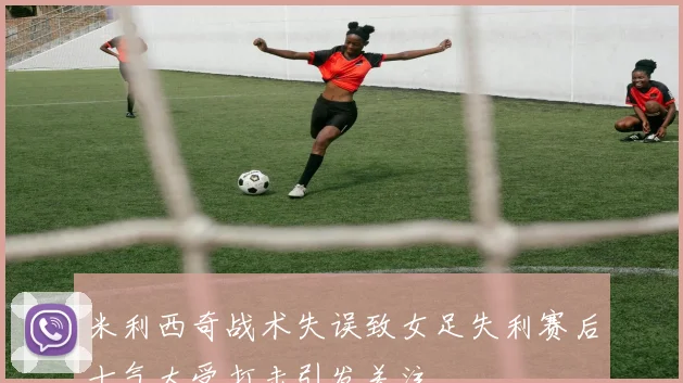 米利西奇战术失误致女足失利赛后士气大受打击引发关注
