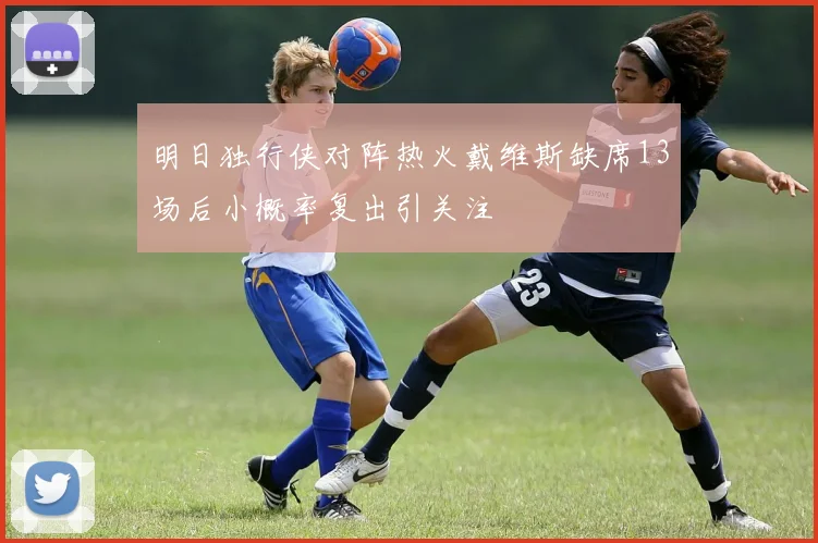 明日独行侠对阵热火戴维斯缺席13场后小概率复出引关注