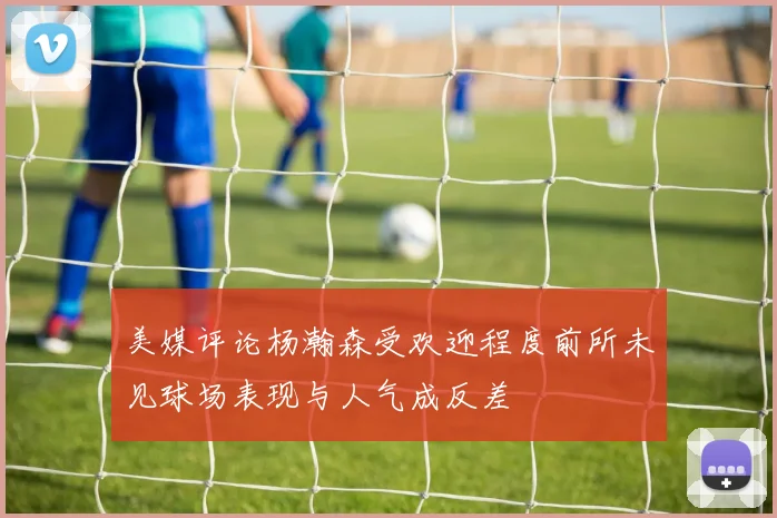 美媒评论杨瀚森受欢迎程度前所未见球场表现与人气成反差
