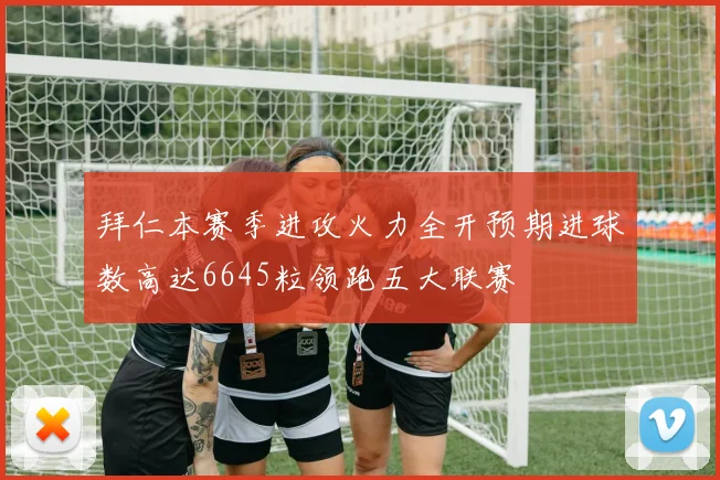 拜仁本赛季进攻火力全开预期进球数高达6645粒领跑五大联赛