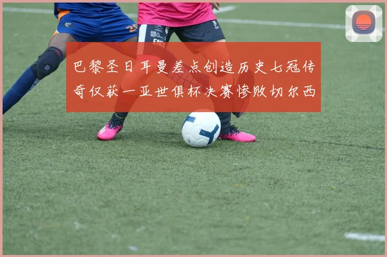 巴黎圣日耳曼差点创造历史七冠传奇仅获一亚世俱杯决赛惨败切尔西