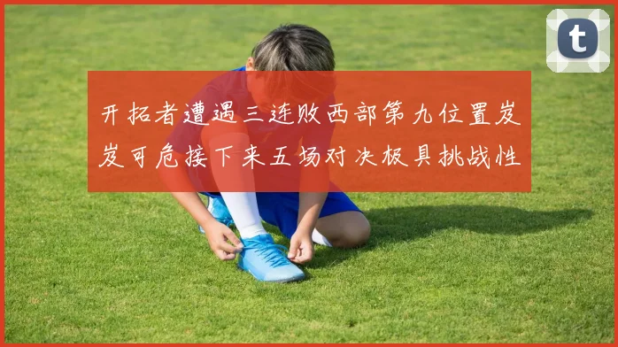 开拓者遭遇三连败西部第九位置岌岌可危接下来五场对决极具挑战性