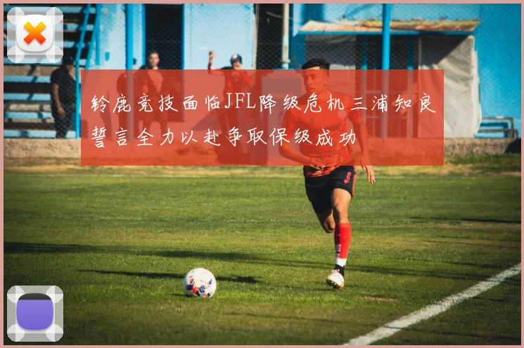 铃鹿竞技面临JFL降级危机三浦知良誓言全力以赴争取保级成功