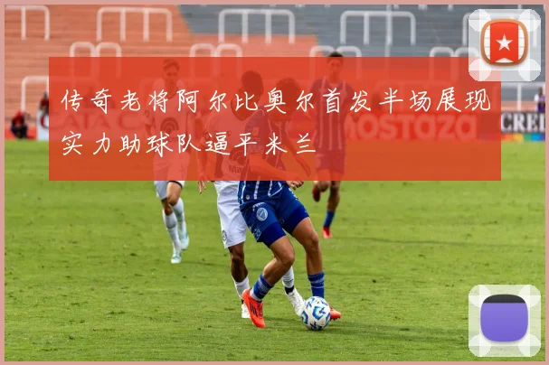 传奇老将阿尔比奥尔首发半场展现实力助球队逼平米兰