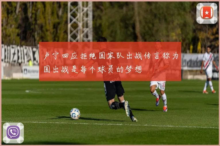 卢宁回应拒绝国家队出战传言称为国出战是每个球员的梦想