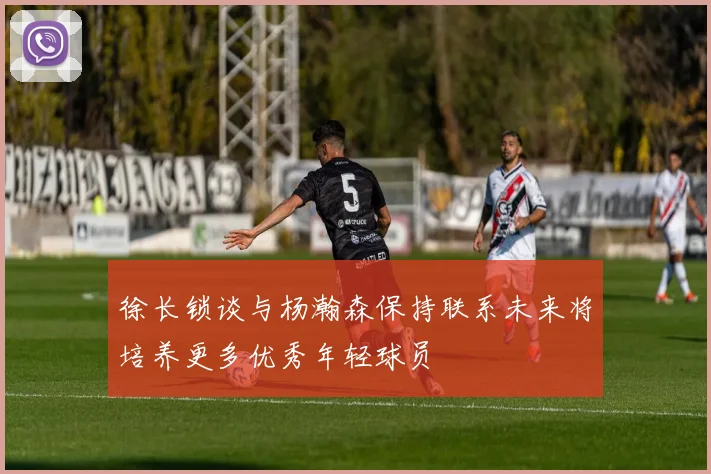 徐长锁谈与杨瀚森保持联系未来将培养更多优秀年轻球员