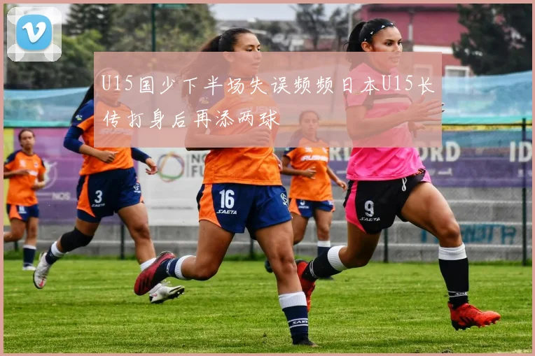 U15国少下半场失误频频日本U15长传打身后再添两球