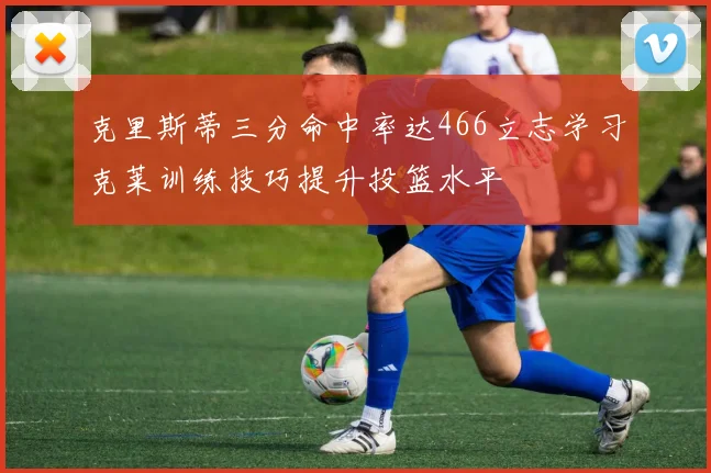 克里斯蒂三分命中率达466立志学习克莱训练技巧提升投篮水平