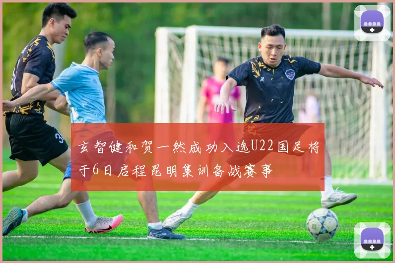 玄智健和贺一然成功入选U22国足将于6日启程昆明集训备战赛事